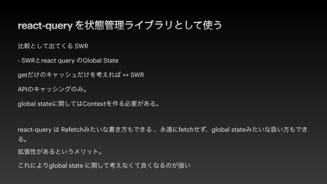 react-query Λঢ়ଶ؅ཧϥΠϒϥϦͱͯ͠࢖͏
ൺֱͱͯ͠ग़ͯ͘Δ SWR


- SWRͱreact query ͷGlobal State


get͚ͩͷΩϟογϡ͚ͩΛߟ͑Ε͹ => SWR


APIͷΩϟογϯάͷΈɻ


global stateʹؔͯ͠͸ContextΛ࡞Δඞཁ͕͋Δɻ


react-query ͸ RefetchΈ͍ͨͳॻ͖ํ΋Ͱ͖Δ ɺӬԕʹfetchͤͣɺglobal stateΈ͍ͨͳѻ͍ํ΋Ͱ͖
Δɻ


֦ுੑ͕͋Δͱ͍͏ϝϦοτɻ


͜ΕʹΑΓglobal state ʹؔͯ͠ߟ͑ͳͯ͘ྑ͘ͳΔͷ͕ڧ͍
