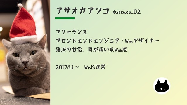 アサオカアツコ @atsuco_02
フリーランス
フロントエンドエンジニア／Webデザイナー
猫派の甘党、胃が痛い系Web屋
2017/11〜　WeJS運営
