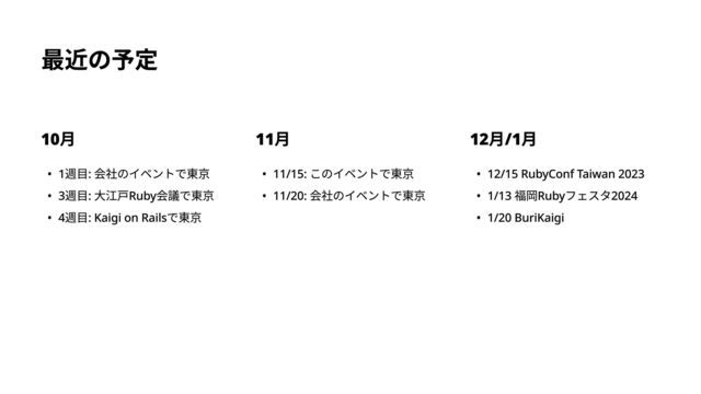 最近の予定
10月
0 1週目: 会社のイベントで東#
0 3週目: 大江戸Ruby会議で東#
0 4週目: Kaigi on Railsで東京
11月
0 11/15: このイベントで東#
0 11/20: 会社のイベントで東京
12月/1月
0 12/15 RubyConf Taiwan 202
0 1/13 福岡Rubyフェスタ202i
0 1/20 BuriKaigi
