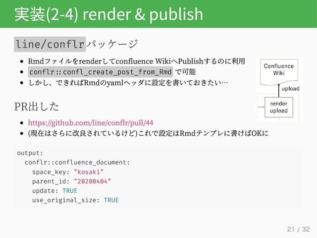 実装(2-4) render & publish
line/conflrパッケージ
Rmdファイルをrenderしてconfluence WikiへPublishするのに利用
conflr confl_create_post_from_Rmd
で可能
しかし、できればRmdのyamlヘッダに設定を書いておきたい…
PR出した
https://github.com/line/conflr/pull/44
(現在はさらに改良されているけど)これで設定はRmdテンプレに書けばOKに
output:
conflr::confluence_document:
space_key: "kosaki"
parent_id: "20200404"
update: TRUE
use_original_size: TRUE
21 / 32
