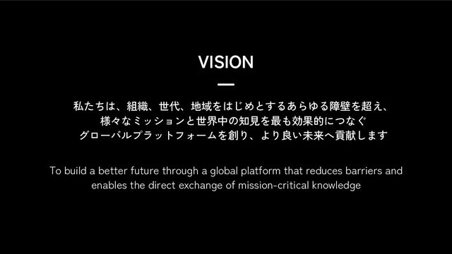 VISION
5
私たちは、組織、世代、地域をはじめとするあらゆる障壁を超え、
様々なミッションと世界中の知見を最も効果的につなぐ
グローバルプラットフォームを創り、より良い未来へ貢献します
To build a better future through a global platform that reduces barriers and
enables the direct exchange of mission-critical knowledge
