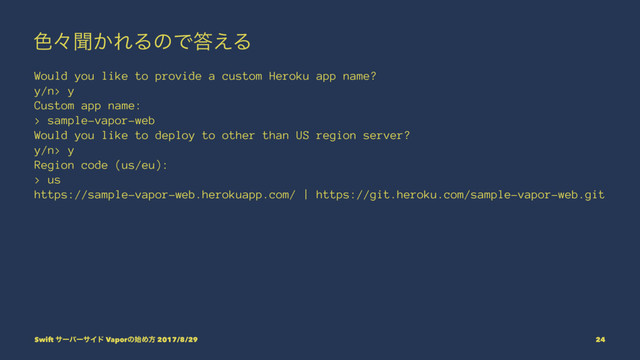 ৭ʑฉ͔ΕΔͷͰ౴͑Δ
Would you like to provide a custom Heroku app name?
y/n> y
Custom app name:
> sample-vapor-web
Would you like to deploy to other than US region server?
y/n> y
Region code (us/eu):
> us
https://sample-vapor-web.herokuapp.com/ | https://git.heroku.com/sample-vapor-web.git
Swift αʔόʔαΠυ Vaporͷ࢝Ίํ 2017/8/29 24

