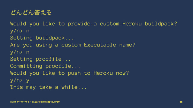 ͲΜͲΜ౴͑Δ
Would you like to provide a custom Heroku buildpack?
y/n> n
Setting buildpack...
Are you using a custom Executable name?
y/n> n
Setting procfile...
Committing procfile...
Would you like to push to Heroku now?
y/n> y
This may take a while...
Swift αʔόʔαΠυ Vaporͷ࢝Ίํ 2017/8/29 25
