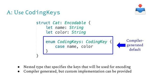 A: Use CodingKeys
● Nested type that speciﬁes the keys that will be used for encoding
● Compiler generated, but custom implementation can be provided
Compiler-
generated
default
