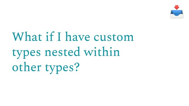 What if I have custom
types nested within
other types?

