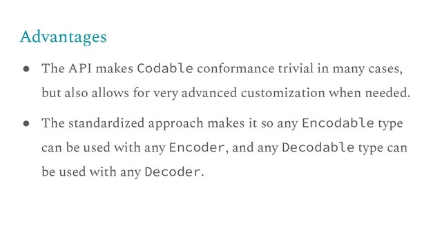 Advantages
● The API makes Codable conformance trivial in many cases,
but also allows for very advanced customization when needed.
● The standardized approach makes it so any Encodable type
can be used with any Encoder, and any Decodable type can
be used with any Decoder.
