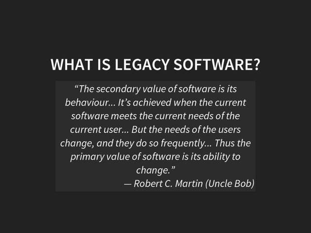 WHAT IS LEGACY SOFTWARE?
“The secondary value of software is its
behaviour... It’s achieved when the current
software meets the current needs of the
current user... But the needs of the users
change, and they do so frequently... Thus the
primary value of software is its ability to
change.”
— Robert C. Martin (Uncle Bob)
