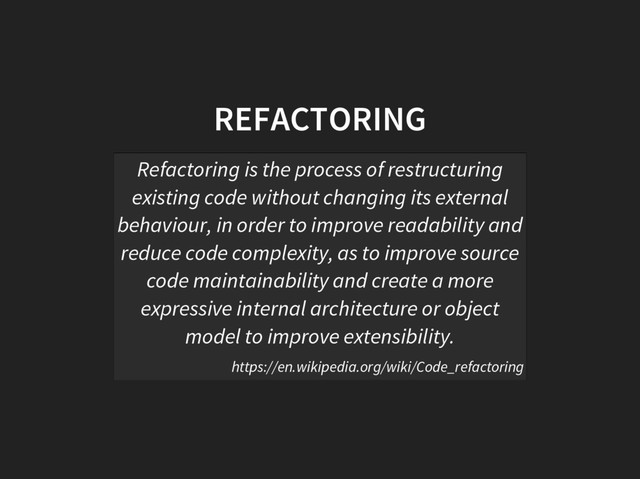 REFACTORING
Refactoring is the process of restructuring
existing code without changing its external
behaviour, in order to improve readability and
reduce code complexity, as to improve source
code maintainability and create a more
expressive internal architecture or object
model to improve extensibility.
https://en.wikipedia.org/wiki/Code_refactoring
