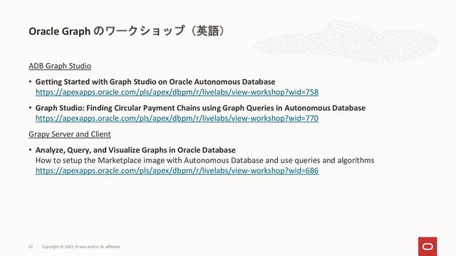 Oracle Graph のワークショップ（英語）
ADB Graph Studio
• Getting Started with Graph Studio on Oracle Autonomous Database
https://apexapps.oracle.com/pls/apex/dbpm/r/livelabs/view-workshop?wid=758
• Graph Studio: Finding Circular Payment Chains using Graph Queries in Autonomous Database
https://apexapps.oracle.com/pls/apex/dbpm/r/livelabs/view-workshop?wid=770
Grapy Server and Client
• Analyze, Query, and Visualize Graphs in Oracle Database
How to setup the Marketplace image with Autonomous Database and use queries and algorithms
https://apexapps.oracle.com/pls/apex/dbpm/r/livelabs/view-workshop?wid=686
Copyright © 2022, Oracle and/or its affiliates
22
