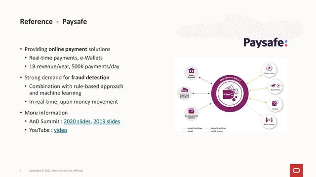 Reference - Paysafe
Copyright © 2022, Oracle and/or its affiliates
9
• Providing online payment solutions
• Real-time payments, e-Wallets
• 1B revenue/year, 500K payments/day
• Strong demand for fraud detection
• Combination with rule-based approach
and machine learning
• In real-time, upon money movement
• More information
• AnD Summit : 2020 slides, 2019 slides
• YouTube : video
