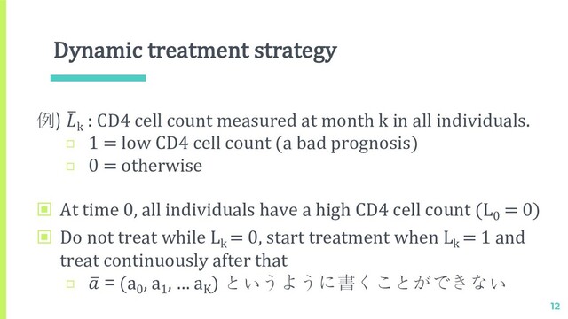 Dynamic treatment strategy
▣ At time 0, all individuals have a high CD4 cell count (L0
= 0)
▣ Do not treat while Lk
= 0, start treatment when Lk
= 1 and
treat continuously after that
□ 2
 = (a0
, a1
, … aK
) というように書くことができない
12
例) 2
k
: CD4 cell count measured at month k in all individuals.
□ 1 = low CD4 cell count (a bad prognosis)
□ 0 = otherwise
