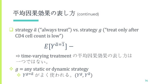 平均因果効果の表し方 (continued)
14
q strategy 2
 (“always treat”) vs. strategy  (“treat only after
CD4 cell count is low”)
[ %
!"&
#] −
⇨ time-varying treatment の平均因果効果の表し方は
一つではない。
v  = any static or dynamic strategy
v $%!
" がよく使われる。($,  !
")

