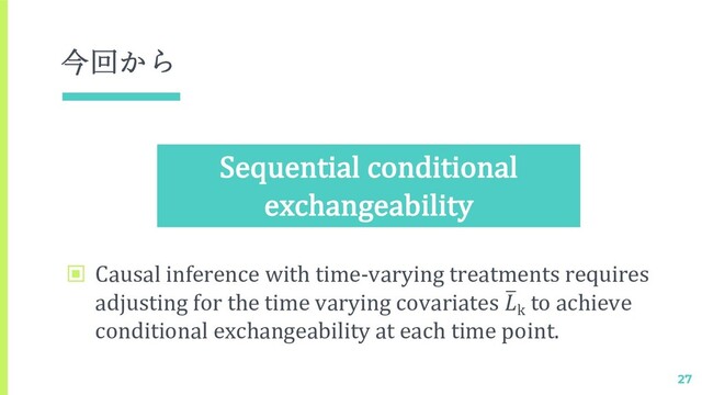 今回から
▣ Causal inference with time-varying treatments requires
adjusting for the time varying covariates 2
k
to achieve
conditional exchangeability at each time point.
27
Sequential conditional
exchangeability
