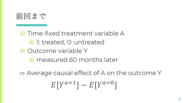 前回まで
▣ Time-fixed treatment variable A
▣ 1: treated, 0: untreated
▣ Outcome variable Y
▣ measured 60 months later
5
⇨ Average causal effect of A on the outcome Y
[!"#] − [!"$]
