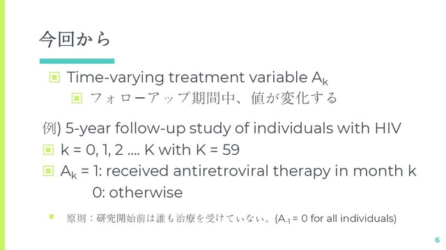 今回から
▣ Time-varying treatment variable Ak
▣ フォロ⑲アップ期間中、値が変化する
6
例) 5-year follow-up study of individuals with HIV
▣ k = 0, 1, 2 …. K with K = 59
▣ Ak
= 1: received antiretroviral therapy in month k
0: otherwise
§ 原則：研究開始前は誰も治療を受けていない。(A-1
= 0 for all individuals)
