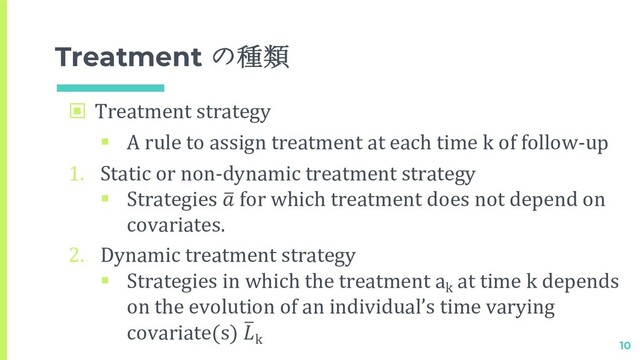 Treatment の種類
▣ Treatment strategy
§ A rule to assign treatment at each time k of follow-up
1. Static or non-dynamic treatment strategy
§ Strategies 2
 for which treatment does not depend on
covariates.
2. Dynamic treatment strategy
§ Strategies in which the treatment ak
at time k depends
on the evolution of an individual’s time varying
covariate(s) 2
k
10
