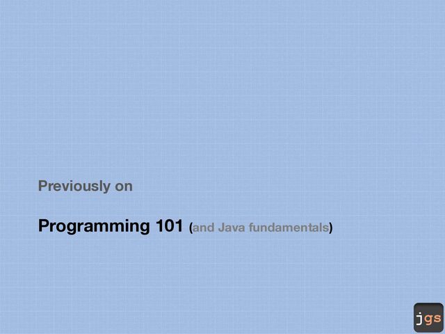 jgs
Previously on
Programming 101 (and Java fundamentals)
