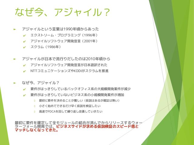 なぜ今、アジャイル？
► アジャイルという言葉は1990年頃からあった
✔ エクストリーム・プログラミング（1996年）
✔ アジャイルソフトウェア開発宣言（2001年）
✔ スクラム（1986年）
► アジャイルが日本で流行りだしたのは2010年頃から
✔ アジャイルソフトウェア開発宣言が日本語訳された
✔ NTTコミュニケーションズやKDDIがスクラムを推進
► なぜ今、アジャイル？
✔ 要件がはっきりしているバックオフィス系の大規模開発案件が減少
✔ 要件がはっきりしていないビジネス系の小規模開発案件が増加
最初に要件を決めることが難しい（仮説はあるが確証は無い）
小さく始めてできるだけ早く仮説を検証したい
高速でPDCAを回して繰り返し改善していきたい
最初に要件を確定して全モジュールの結合が済んでからリリースするウォー
ターフォール開発では、ビジネスサイドが求める仮説検証のスピード感と
マッチしなくなってきた。
