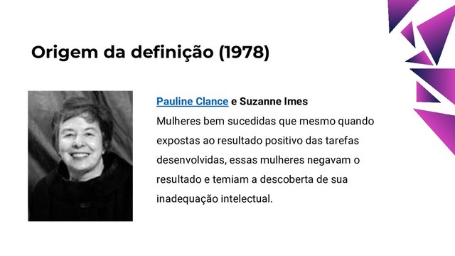 Origem da definição (1978)
Pauline Clance e Suzanne Imes
Mulheres bem sucedidas que mesmo quando
expostas ao resultado positivo das tarefas
desenvolvidas, essas mulheres negavam o
resultado e temiam a descoberta de sua
inadequação intelectual.
