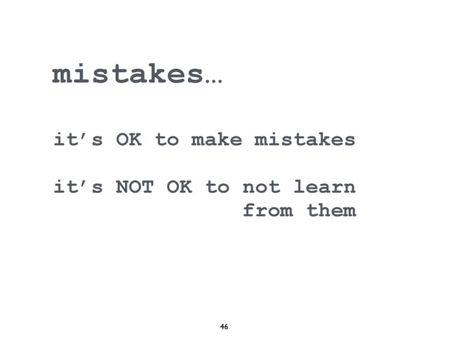 46
mistakes…
it’s OK to make mistakes
it’s NOT OK to not learn
from them
