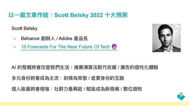 以⼀篇⽂章作結：Scott Belsky 2022 ⼗⼤預測
Scott Belsky


- Behance 創辦⼈ / Adobe 產品長


- 10 Forecasts For The Near Future Of Tech 🔮


AI 的發展將會改變我們⽣活：推薦演算法取代收藏 / 廣告的個性化體驗


多元⾝份將會成為主流：斜槓為常態 / 虛實⾝份的互融


個⼈能量將會增強：社群⼒量興起 / 賦能成為新商模 / 數位遊牧
