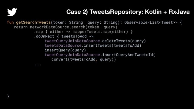 fun getSearchTweets(token: String, query: String): Observable> {
return networkDataSource.search(token, query)
.map { either -> mapperTweets.map(either) }
.doOnNext { tweetsToAdd ->
tweetQueryJoinDataSource.deleteTweets(query)
tweetsDataSource.insertTweets(tweetsToAdd)
insertQuery(query)
tweetQueryJoinDataSource.insertQueryAndTweetsId(
convert(tweetsToAdd, query))
...
}
Case 2) TweetsRepository: Kotlin + RxJava
