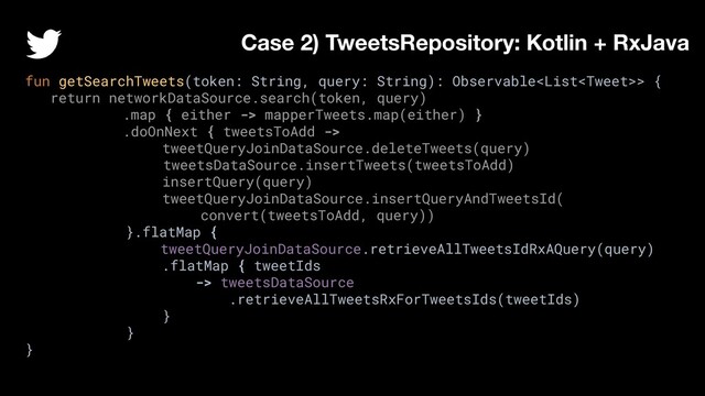 fun getSearchTweets(token: String, query: String): Observable> {
return networkDataSource.search(token, query)
.map { either -> mapperTweets.map(either) }
.doOnNext { tweetsToAdd ->
tweetQueryJoinDataSource.deleteTweets(query)
tweetsDataSource.insertTweets(tweetsToAdd)
insertQuery(query)
tweetQueryJoinDataSource.insertQueryAndTweetsId(
convert(tweetsToAdd, query))
}.flatMap {
tweetQueryJoinDataSource.retrieveAllTweetsIdRxAQuery(query)
.flatMap { tweetIds
-> tweetsDataSource
.retrieveAllTweetsRxForTweetsIds(tweetIds)
}
}
}
Case 2) TweetsRepository: Kotlin + RxJava
