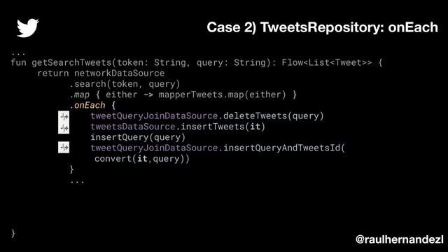 ...
fun getSearchTweets(token: String, query: String): Flow> {
return networkDataSource
.search(token, query)
.map { either -> mapperTweets.map(either) }
.onEach {
tweetQueryJoinDataSource.deleteTweets(query)
tweetsDataSource.insertTweets(it)
insertQuery(query)
tweetQueryJoinDataSource.insertQueryAndTweetsId(
convert(it,query))
}
...
}
Case 2) TweetsRepository: onEach
@raulhernandezl
