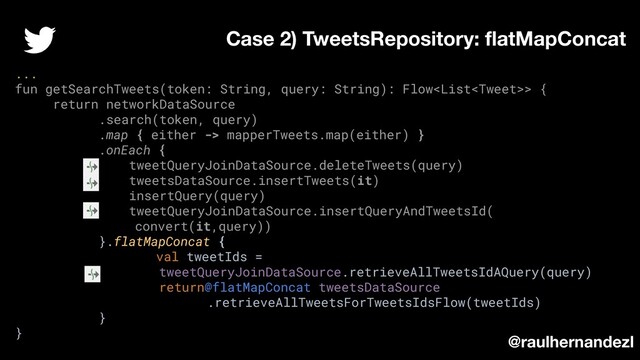 ...
fun getSearchTweets(token: String, query: String): Flow> {
return networkDataSource
.search(token, query)
.map { either -> mapperTweets.map(either) }
.onEach {
tweetQueryJoinDataSource.deleteTweets(query)
tweetsDataSource.insertTweets(it)
insertQuery(query)
tweetQueryJoinDataSource.insertQueryAndTweetsId(
convert(it,query))
}.flatMapConcat {
val tweetIds =
tweetQueryJoinDataSource.retrieveAllTweetsIdAQuery(query)
return@flatMapConcat tweetsDataSource
.retrieveAllTweetsForTweetsIdsFlow(tweetIds)
}
}
Case 2) TweetsRepository: ﬂatMapConcat
@raulhernandezl
