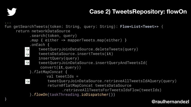 ...
fun getSearchTweets(token: String, query: String): Flow> {
return networkDataSource
.search(token, query)
.map { either -> mapperTweets.map(either) }
.onEach {
tweetQueryJoinDataSource.deleteTweets(query)
tweetsDataSource.insertTweets(it)
insertQuery(query)
tweetQueryJoinDataSource.insertQueryAndTweetsId(
convert(it,query))
}.flatMapConcat {
val tweetIds =
tweetQueryJoinDataSource.retrieveAllTweetsIdAQuery(query)
return@flatMapConcat tweetsDataSource
.retrieveAllTweetsForTweetsIdsFlow(tweetIds)
}.flowOn(taskThreading.ioDispatcher())
}
Case 2) TweetsRepository: ﬂowOn
@raulhernandezl
