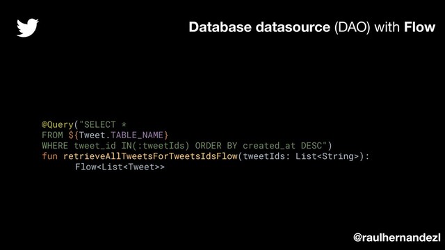 @Query("SELECT *
FROM ${Tweet.TABLE_NAME}
WHERE tweet_id IN(:tweetIds) ORDER BY created_at DESC")
fun retrieveAllTweetsForTweetsIdsFlow(tweetIds: List):
Flow>
Database datasource (DAO) with Flow
@raulhernandezl
