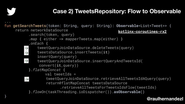 ...
fun getSearchTweets(token: String, query: String): Observable> {
return networkDataSource
.search(token, query)
.map { either -> mapperTweets.map(either) }
.onEach {
tweetQueryJoinDataSource.deleteTweets(query)
tweetsDataSource.insertTweets(it)
insertQuery(query)
tweetQueryJoinDataSource.insertQueryAndTweetsId(
convert(it,query))
}.flatMapConcat {
val tweetIds =
tweetQueryJoinDataSource.retrieveAllTweetsIdAQuery(query)
return@flatMapConcat tweetsDataSource
.retrieveAllTweetsForTweetsIdsFlow(tweetIds)
}.flowOn(taskThreading.ioDispatcher()).asObservable()
}
Case 2) TweetsRepository: Flow to Observable
@raulhernandezl
kotlinx-coroutines-rx2
