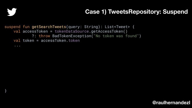 suspend fun getSearchTweets(query: String): List {
val accessToken = tokenDataSource.getAccessToken()
?: throw BadTokenException("No token was found")
val token = accessToken.token
...
}
Case 1) TweetsRepository: Suspend
@raulhernandezl

