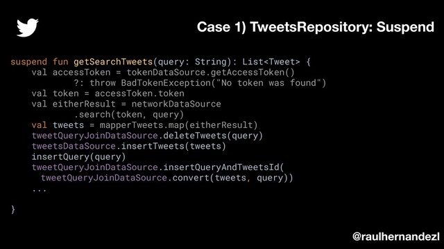 suspend fun getSearchTweets(query: String): List {
val accessToken = tokenDataSource.getAccessToken()
?: throw BadTokenException("No token was found")
val token = accessToken.token
val eitherResult = networkDataSource
.search(token, query)
val tweets = mapperTweets.map(eitherResult)
tweetQueryJoinDataSource.deleteTweets(query)
tweetsDataSource.insertTweets(tweets)
insertQuery(query)
tweetQueryJoinDataSource.insertQueryAndTweetsId(
tweetQueryJoinDataSource.convert(tweets, query))
...
}
Case 1) TweetsRepository: Suspend
@raulhernandezl
