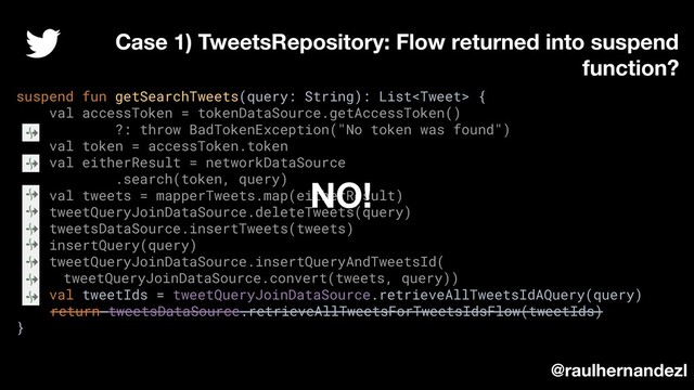 suspend fun getSearchTweets(query: String): List {
val accessToken = tokenDataSource.getAccessToken()
?: throw BadTokenException("No token was found")
val token = accessToken.token
val eitherResult = networkDataSource
.search(token, query)
val tweets = mapperTweets.map(eitherResult)
tweetQueryJoinDataSource.deleteTweets(query)
tweetsDataSource.insertTweets(tweets)
insertQuery(query)
tweetQueryJoinDataSource.insertQueryAndTweetsId(
tweetQueryJoinDataSource.convert(tweets, query))
val tweetIds = tweetQueryJoinDataSource.retrieveAllTweetsIdAQuery(query)
return tweetsDataSource.retrieveAllTweetsForTweetsIdsFlow(tweetIds)
}
Case 1) TweetsRepository: Flow returned into suspend
function?
@raulhernandezl
NO!
