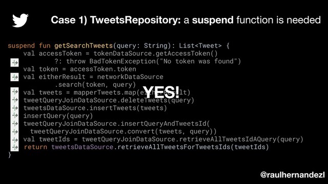 suspend fun getSearchTweets(query: String): List {
val accessToken = tokenDataSource.getAccessToken()
?: throw BadTokenException("No token was found")
val token = accessToken.token
val eitherResult = networkDataSource
.search(token, query)
val tweets = mapperTweets.map(eitherResult)
tweetQueryJoinDataSource.deleteTweets(query)
tweetsDataSource.insertTweets(tweets)
insertQuery(query)
tweetQueryJoinDataSource.insertQueryAndTweetsId(
tweetQueryJoinDataSource.convert(tweets, query))
val tweetIds = tweetQueryJoinDataSource.retrieveAllTweetsIdAQuery(query)
return tweetsDataSource.retrieveAllTweetsForTweetsIds(tweetIds)
}
Case 1) TweetsRepository: a suspend function is needed
@raulhernandezl
YES!
