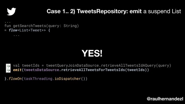 ...
fun getSearchTweets(query: String)
= flow> {
...
val tweetIds = tweetQueryJoinDataSource.retrieveAllTweetsIdAQuery(query)
emit(tweetsDataSource.retrieveAllTweetsForTweetsIds(tweetIds))
}.flowOn(taskThreading.ioDispatcher())
Case 1.. 2) TweetsRepository: emit a suspend List
@raulhernandezl
YES!
