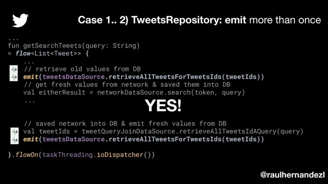 ...
fun getSearchTweets(query: String)
= flow> {
...
// retrieve old values from DB
emit(tweetsDataSource.retrieveAllTweetsForTweetsIds(tweetIds))
// get fresh values from network & saved them into DB
val eitherResult = networkDataSource.search(token, query)
...
// saved network into DB & emit fresh values from DB
val tweetIds = tweetQueryJoinDataSource.retrieveAllTweetsIdAQuery(query)
emit(tweetsDataSource.retrieveAllTweetsForTweetsIds(tweetIds))
}.flowOn(taskThreading.ioDispatcher())
Case 1.. 2) TweetsRepository: emit more than once
@raulhernandezl
YES!
