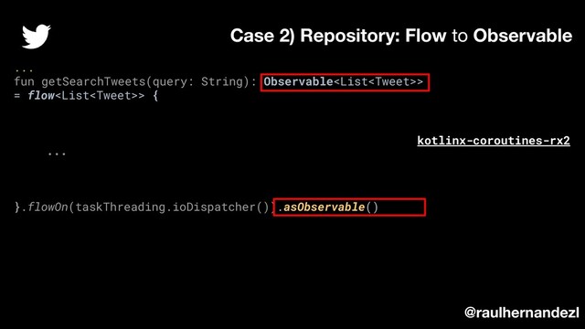 ...
fun getSearchTweets(query: String): Observable>
= flow> {
...
}.flowOn(taskThreading.ioDispatcher()).asObservable()
Case 2) Repository: Flow to Observable
@raulhernandezl
kotlinx-coroutines-rx2
