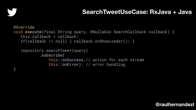 @Override
void execute(final String query, @Nullable SearchCallback callback) {
this.callback = callback;
if(callback != null) { callback.onShowLoader(); }
repository.searchTweet(query)
.subscribe(
this::onSuccess,// action for each stream
this::onError); // error handling
}
SearchTweetUseCase: RxJava + Java
@raulhernandezl
