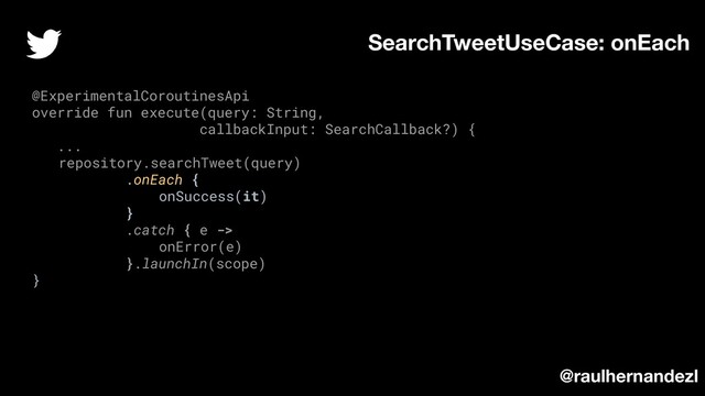 SearchTweetUseCase: onEach
@ExperimentalCoroutinesApi
override fun execute(query: String,
callbackInput: SearchCallback?) {
...
repository.searchTweet(query)
.onEach {
onSuccess(it)
}
.catch { e ->
onError(e)
}.launchIn(scope)
}
@raulhernandezl
