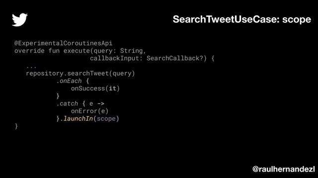 SearchTweetUseCase: scope
@ExperimentalCoroutinesApi
override fun execute(query: String,
callbackInput: SearchCallback?) {
...
repository.searchTweet(query)
.onEach {
onSuccess(it)
}
.catch { e ->
onError(e)
}.launchIn(scope)
}
@raulhernandezl
