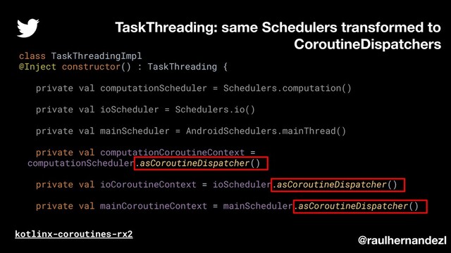 class TaskThreadingImpl
@Inject constructor() : TaskThreading {
private val computationScheduler = Schedulers.computation()
private val ioScheduler = Schedulers.io()
private val mainScheduler = AndroidSchedulers.mainThread()
private val computationCoroutineContext =
computationScheduler.asCoroutineDispatcher()
private val ioCoroutineContext = ioScheduler.asCoroutineDispatcher()
private val mainCoroutineContext = mainScheduler.asCoroutineDispatcher()
TaskThreading: same Schedulers transformed to
CoroutineDispatchers
kotlinx-coroutines-rx2
@raulhernandezl
