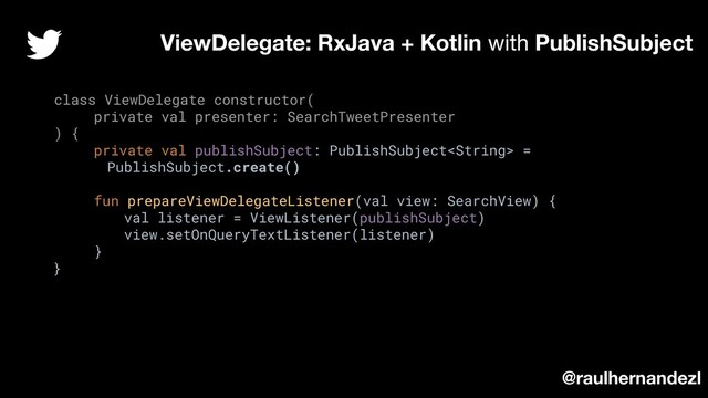 class ViewDelegate constructor(
private val presenter: SearchTweetPresenter
) {
private val publishSubject: PublishSubject =
PublishSubject.create()
fun prepareViewDelegateListener(val view: SearchView) {
val listener = ViewListener(publishSubject)
view.setOnQueryTextListener(listener)
}
}
ViewDelegate: RxJava + Kotlin with PublishSubject
@raulhernandezl

