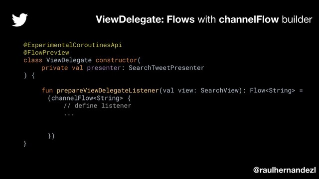 @ExperimentalCoroutinesApi
@FlowPreview
class ViewDelegate constructor(
private val presenter: SearchTweetPresenter
) {
fun prepareViewDelegateListener(val view: SearchView): Flow =
(channelFlow {
// define listener
...
})
}
ViewDelegate: Flows with channelFlow builder
@raulhernandezl
