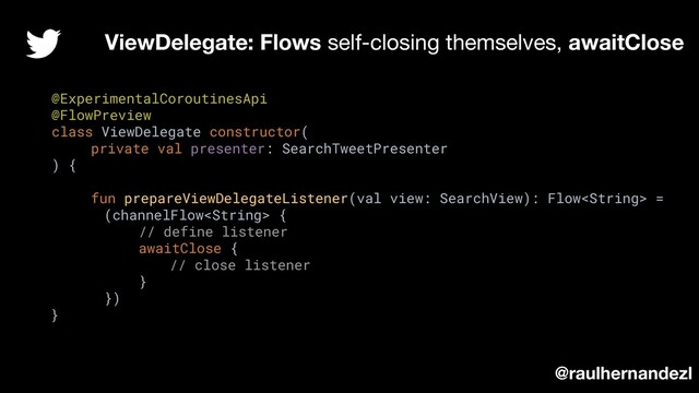 @ExperimentalCoroutinesApi
@FlowPreview
class ViewDelegate constructor(
private val presenter: SearchTweetPresenter
) {
fun prepareViewDelegateListener(val view: SearchView): Flow =
(channelFlow {
// define listener
awaitClose {
// close listener
}
})
}
ViewDelegate: Flows self-closing themselves, awaitClose
@raulhernandezl

