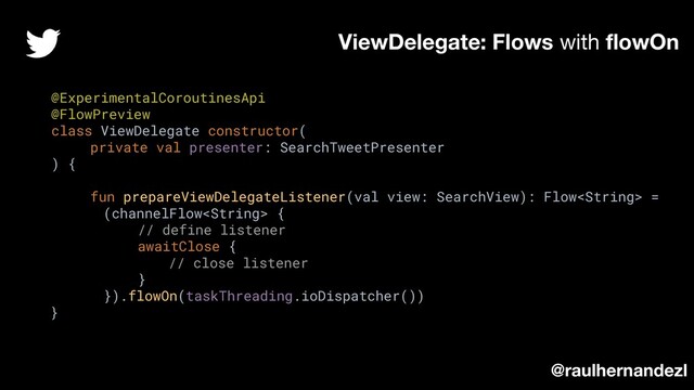 @ExperimentalCoroutinesApi
@FlowPreview
class ViewDelegate constructor(
private val presenter: SearchTweetPresenter
) {
fun prepareViewDelegateListener(val view: SearchView): Flow =
(channelFlow {
// define listener
awaitClose {
// close listener
}
}).flowOn(taskThreading.ioDispatcher())
}
ViewDelegate: Flows with ﬂowOn
@raulhernandezl
