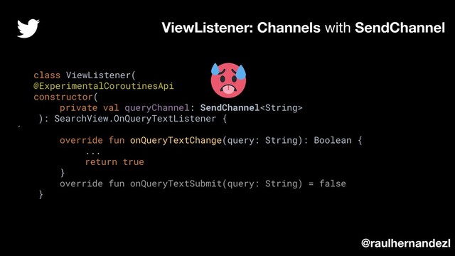 class ViewListener(
@ExperimentalCoroutinesApi
constructor(
private val queryChannel: SendChannel
): SearchView.OnQueryTextListener {
´
override fun onQueryTextChange(query: String): Boolean {
...
return true
}
override fun onQueryTextSubmit(query: String) = false
}
ViewListener: Channels with SendChannel
@raulhernandezl
