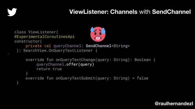 class ViewListener(
@ExperimentalCoroutinesApi
constructor(
private val queryChannel: SendChannel
): SearchView.OnQueryTextListener {
´
override fun onQueryTextChange(query: String): Boolean {
queryChannel.offer(query)
return true
}
override fun onQueryTextSubmit(query: String) = false
}
ViewListener: Channels with SendChannel
@raulhernandezl
