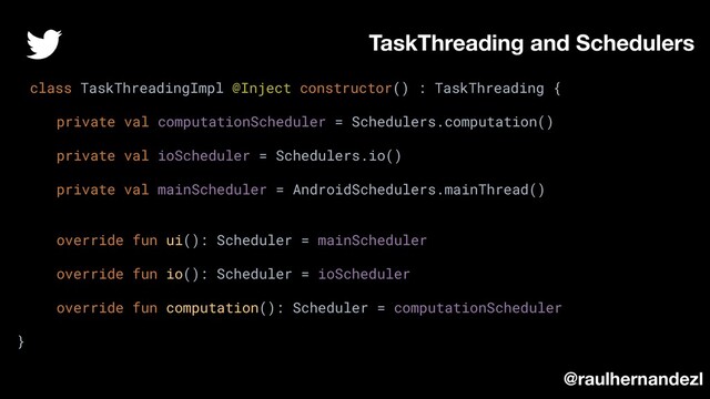 class TaskThreadingImpl @Inject constructor() : TaskThreading {
private val computationScheduler = Schedulers.computation()
private val ioScheduler = Schedulers.io()
private val mainScheduler = AndroidSchedulers.mainThread()
override fun ui(): Scheduler = mainScheduler
override fun io(): Scheduler = ioScheduler
override fun computation(): Scheduler = computationScheduler
}
TaskThreading and Schedulers
@raulhernandezl
